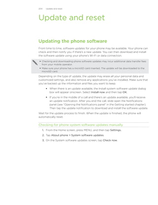 204   Update and reset




Update and reset

Updating the phone software
From time to time, software updates for your phone may be available. Your phone can
check and then notify you if there’s a new update. You can then download and install
the software update using your phone’s Wi-Fi or data connection.

 Checking and downloading phone software updates may incur additional data transfer fees
  from your mobile operator.
 Make sure your phone has a microSD card inserted. The update will be downloaded to the
  microSD card.

Depending on the type of update, the update may erase all your personal data and
customized settings, and also remove any applications you’ve installed. Make sure that
you’ve backed up the information and files you want to keep.
       When there is an update available, the Install system software update dialog
        box will appear onscreen. Select Install now and then tap OK.
       If you’re in the middle of a call and there’s an update available, you’ll receive
        an update notification. After you end the call, slide open the Notifications
        panel (see “Opening the Notifications panel” in the Getting started chapter).
        Then tap the update notification to download and install the software update.
Wait for the update process to finish. When the update is finished, the phone will
automatically reset.


Checking for phone system software updates manually
  1. From the Home screen, press MENU, and then tap Settings.
  2. Tap About phone  System software updates.
  3. On the System software updates screen, tap Check now.
 