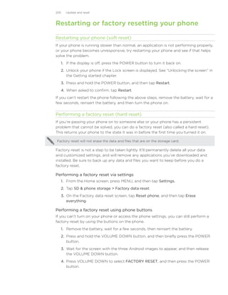 205   Update and reset



Restarting or factory resetting your phone

Restarting your phone (soft reset)
If your phone is running slower than normal, an application is not performing properly,
or your phone becomes unresponsive, try restarting your phone and see if that helps
solve the problem.
   1. If the display is off, press the POWER button to turn it back on.
   2. Unlock your phone if the Lock screen is displayed. See “Unlocking the screen” in
      the Getting started chapter.
   3. Press and hold the POWER button, and then tap Restart.
   4. When asked to confirm, tap Restart.
If you can’t restart the phone following the above steps, remove the battery, wait for a
few seconds, reinsert the battery, and then turn the phone on.


Performing a factory reset (hard reset)
If you’re passing your phone on to someone else or your phone has a persistent
problem that cannot be solved, you can do a factory reset (also called a hard reset).
This returns your phone to the state it was in before the first time you turned it on.

Factory reset will not erase the data and files that are on the storage card.

Factory reset is not a step to be taken lightly. It’ll permanently delete all your data
and customized settings, and will remove any applications you’ve downloaded and
installed. Be sure to back up any data and files you want to keep before you do a
factory reset.

Performing a factory reset via settings
   1. From the Home screen, press MENU, and then tap Settings.
   2. Tap SD  phone storage  Factory data reset.
   3. On the Factory data reset screen, tap Reset phone, and then tap Erase
      everything.

Performing a factory reset using phone buttons
If you can’t turn on your phone or access the phone settings, you can still perform a
factory reset by using the buttons on the phone.
   1. Remove the battery, wait for a few seconds, then reinsert the battery.
   2. Press and hold the VOLUME DOWN button, and then briefly press the POWER
      button.
   3. Wait for the screen with the three Android images to appear, and then release
      the VOLUME DOWN button.
   4. Press VOLUME DOWN to select FACTORY RESET, and then press the POWER
      button.
 