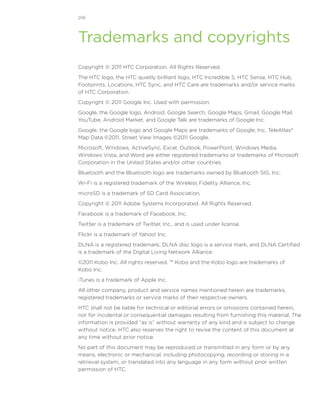 206




Trademarks and copyrights
Copyright © 2011 HTC Corporation. All Rights Reserved.
The HTC logo, the HTC quietly brilliant logo, HTC Incredible S, HTC Sense, HTC Hub,
Footprints, Locations, HTC Sync, and HTC Care are trademarks and/or service marks
of HTC Corporation.
Copyright © 2011 Google Inc. Used with permission.
Google, the Google logo, Android, Google Search, Google Maps, Gmail, Google Mail,
YouTube, Android Market, and Google Talk are trademarks of Google Inc.
Google, the Google logo and Google Maps are trademarks of Google, Inc. TeleAtlas®
Map Data ©2011. Street View Images ©2011 Google.
Microsoft, Windows, ActiveSync, Excel, Outlook, PowerPoint, Windows Media,
Windows Vista, and Word are either registered trademarks or trademarks of Microsoft
Corporation in the United States and/or other countries.
Bluetooth and the Bluetooth logo are trademarks owned by Bluetooth SIG, Inc.
Wi-Fi is a registered trademark of the Wireless Fidelity Alliance, Inc.
microSD is a trademark of SD Card Association.
Copyright © 2011 Adobe Systems Incorporated. All Rights Reserved.
Facebook is a trademark of Facebook, Inc.
Twitter is a trademark of Twitter, Inc., and is used under license.
Flickr is a trademark of Yahoo! Inc.
DLNA is a registered trademark, DLNA disc logo is a service mark, and DLNA Certified
is a trademark of the Digital Living Network Alliance.
©2011 Kobo Inc. All rights reserved. ™ Kobo and the Kobo logo are trademarks of
Kobo Inc.
iTunes is a trademark of Apple Inc.
All other company, product and service names mentioned herein are trademarks,
registered trademarks or service marks of their respective owners.
HTC shall not be liable for technical or editorial errors or omissions contained herein,
nor for incidental or consequential damages resulting from furnishing this material. The
information is provided “as is” without warranty of any kind and is subject to change
without notice. HTC also reserves the right to revise the content of this document at
any time without prior notice.
No part of this document may be reproduced or transmitted in any form or by any
means, electronic or mechanical, including photocopying, recording or storing in a
retrieval system, or translated into any language in any form without prior written
permission of HTC.
 