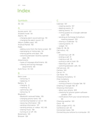 207   Index




Index
Symbols                                   C
3G 122                                    Calendar 107
                                           - creating events 107
A                                          - deleting events 111
                                           - editing events 111
Access point 122
                                           - inviting guests to a Google calendar
Airplane mode 44
                                                event 108
Alarms 118
                                           - sending an Exchange ActiveSync
 - changing alarm sound settings 119
                                                meeting request 109
 - changing the alarm sound 33
                                           - sharing a vCalendar 112
Album (Gallery app) 145
                                           - viewing events 111
Android Market 192
                                           - widget 114
Apps
                                          Caller ID 38, 39
 - adding icons from the Home screen 30
                                          Call history 42
 - rearranging or hiding tabs 34
                                          Calls
 - sharing games and apps 194
                                           - answering a call 38
 - switching between recently-opened
                                           - ending a call 41
      apps 20
                                           - making a call 35
Attachments
                                           - putting a call on hold 39
 - types of message attachments 66
                                           - rejecting a call 38
 - viewing and saving message
                                           - switching between calls 40
      attachments 69
                                          Call services 43
Auto focus 141, 144
                                          Camera 140
                                          Car kit 171
B
                                          Car Panel 170
Back cover                                Charging the battery 13
 - removing 9                             Chat invitations
 - replacing 9                             - accepting 91
Battery 12                                 - inviting a friend in Google Talk 92
 - charging 13                            Chatting in Google Talk 91
 - inserting 12                           Checking information
 - optimizing 201                          - about your phone 203
 - removing 12                             - checking for phone system software
Bluetooth                                       updates 204
 - Bluetooth received folder 139           - notifications from your social networks
 - changing phone name 135                      90
 - connecting headset or car kit 135      Checking weather 120
 - receiving information 138              Clock 115
 - sending information 137                Clock widget (HTC) 115
 - sending photos or videos 143, 149      Conference call 40
 - sharing music 158                      Connected media 159
 - turning on or off 135                  Connecting your phone to a computer 20
Bookmarks 133
Browser 128
 