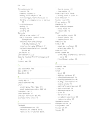 208   Index


Contact groups 54                            - sharing photos 149
 - creating 54                               - view photos 152
 - deleting a group 55                      Facebook for HTC Sense
 - editing a contact group 54                - sharing photo or video 143
 - rearranging your contact groups 55       Face detection 144
 - Sending a message or email to a group    Factory reset 205
      55                                    Finger gestures 14
Contact information                         Flashlight 191
 - editing 53                               Flash settings (camera)
 - merging 48                                - photo mode 141
 - sending 53                                - video mode 142
Contacts                                    Flickr
 - adding a new contact 47                   - commenting photos 152
 - backing up your contacts to the           - sharing photos 150
      storage card 51                        - viewing photos 152
 - importing from an Exchange               FM Radio 189
      ActiveSync account 48                 Folders 30
 - importing from your SIM card 47           - creating a new folder 30
 - transferring contacts from your old       - renaming a folder 31
      phone 46                              Footprints 167
Contacts list 50                            Friend Stream 88
Conversations 52, 70                         - commenting on and liking Facebook
Copying files to or from the storage card          posts 89
    21                                       - Friend Stream widget 90
Copying text 132
                                            G
D                                           G-sensor 199
Data connection 122                         Gallery 145
Date and time 117                           Gmail
Desk Clock 116                               - about 93
                                             - adding a signature 97
E                                            - changing the settings 97
                                             - labeling conversations 96
Editing text 61
                                             - muting a conversation 97
Effects (camera) 143
                                             - reading emails 94
Email
                                             - replying/forwarding emails 95
 - checking your Mail inbox 100
                                             - searching emails 96
 - sending photos or videos 143, 148
                                             - sending an email 94
Emergency call 37
                                             - spam 97
Event reminders 112
                                             - star an email 96
Exchange ActiveSync 99, 105
                                             - using batch operations 98
Extended Home screen 16
                                             - viewing the Inbox 93
                                            Google Accounts 73
F
                                            Google Latitude 176
Facebook                                    Google Maps 174
 - commenting photos 152                    Google Talk 91
 - Facebook for Android 84, 85              Groups 54
 - Facebook for HTC Sense 83, 85
 