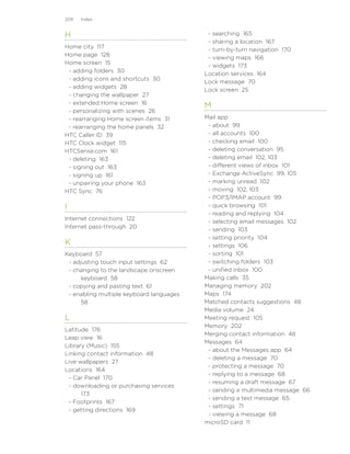 209   Index


H                                          - searching 165
                                           - sharing a location 167
Home city 117
                                           - turn-by-turn navigation 170
Home page 128
                                           - viewing maps 166
Home screen 15
                                           - widgets 173
 - adding folders 30
                                          Location services 164
 - adding icons and shortcuts 30
                                          Lock message 70
 - adding widgets 28
                                          Lock screen 25
 - changing the wallpaper 27
 - extended Home screen 16
                                          M
 - personalizing with scenes 26
 - rearranging Home screen items 31       Mail app
 - rearranging the home panels 32          - about 99
HTC Caller ID 39                           - all accounts 100
HTC Clock widget 115                       - checking email 100
HTCSense.com 161                           - deleting conversation 95
 - deleting 163                            - deleting email 102, 103
 - signing out 163                         - different views of inbox 101
 - signing up 161                          - Exchange ActiveSync 99, 105
 - unpairing your phone 163                - marking unread 102
HTC Sync 76                                - moving 102, 103
                                           - POP3/IMAP account 99
I                                          - quick browsing 101
                                           - reading and replying 104
Internet connections 122
                                           - selecting email messages 102
Internet pass-through 20
                                           - sending 103
                                           - setting priority 104
K                                          - settings 106
Keyboard 57                                - sorting 101
 - adjusting touch input settings 62       - switching folders 103
 - changing to the landscape onscreen      - unified inbox 100
      keyboard 58                         Making calls 35
 - copying and pasting text 61            Managing memory 202
 - enabling multiple keyboard languages   Maps 174
      58                                  Matched contacts suggestions 48
                                          Media volume 24
L                                         Meeting request 105
                                          Memory 202
Latitude 176
                                          Merging contact information 48
Leap view 16
                                          Messages 64
Library (Music) 155
                                           - about the Messages app 64
Linking contact information 48
                                           - deleting a message 70
Live wallpapers 27
                                           - protecting a message 70
Locations 164
                                           - replying to a message 68
 - Car Panel 170
                                           - resuming a draft message 67
 - downloading or purchasing services
                                           - sending a multimedia message 66
      173
                                           - sending a text message 65
 - Footprints 167
                                           - settings 71
 - getting directions 169
                                           - viewing a message 68
                                          microSD card 11
 