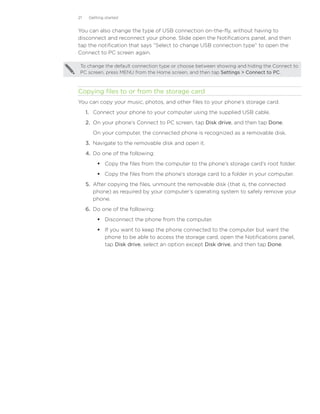 21    Getting started


You can also change the type of USB connection on-the-fly, without having to
disconnect and reconnect your phone. Slide open the Notifications panel, and then
tap the notification that says “Select to change USB connection type” to open the
Connect to PC screen again.

 To change the default connection type or choose between showing and hiding the Connect to
 PC screen, press MENU from the Home screen, and then tap Settings  Connect to PC.



Copying files to or from the storage card
You can copy your music, photos, and other files to your phone’s storage card.
     1.	 Connect your phone to your computer using the supplied USB cable.
     2.	 On your phone’s Connect to PC screen, tap Disk drive, and then tap Done.
        On your computer, the connected phone is recognized as a removable disk.
     3.	 Navigate to the removable disk and open it.
     4.	 Do one of the following:
           Copy the files from the computer to the phone’s storage card’s root folder.
           Copy the files from the phone’s storage card to a folder in your computer.
     5.	 After copying the files, unmount the removable disk (that is, the connected
         phone) as required by your computer’s operating system to safely remove your
         phone.
     6.	 Do one of the following:
           Disconnect the phone from the computer.
           If you want to keep the phone connected to the computer but want the
            phone to be able to access the storage card, open the Notifications panel,
            tap Disk drive, select an option except Disk drive, and then tap Done.
 