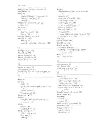 210   Index


Microsoft Exchange ActiveSync 99           Photos
Missed call 42                              - commenting in your social networks
MMS 66                                           152
 - attaching files and information 66       - editing 147
 - creating a slideshow 67                  - sending by Bluetooth 149
 - settings 72                              - sending by email 148
Mobile network connection 122               - sending by MMS 149
Modem 126                                   - sharing on Facebook 149
MP3 157                                     - sharing on Flickr 150
Music 153                                   - sharing on Picasa 151
 - creating a playlist 155                  - viewing 146
 - sharing 158                              - viewing albums in social networks 152
Muting the microphone 41                    - zooming in or out 147
My contact card                            Pinch 14
 - creating 46                             Pocket mode 200
 - sending your contact information 53     POP3/IMAP 99
                                           Predictive text 59
N                                           - Personal dictionary 59
                                            - setting a second language for the
Navigation 164, 170
                                                 keyboard 59
News feeds 179
                                           PUK 195
Notification icons 18
                                           Push messages 69
Notification sound 33
Notifications panel 19
                                           Q
O                                          Quick Lookup 23
                                           Quickoffice 186
Online accounts 73
                                           Quiet ring on pickup 200
Onscreen keyboard 57
Optimizing your phone’s battery life 201
                                           R
P                                          Reader 182
                                            - deleting an ebook 185
Peep 85
                                            - downloading an eBook 184
People
                                            - reading an eBook 182
 - about 45
                                            - recommending an eBook 185
 - contact information and conversations
                                            - searching inside an eBook 183
      52
                                            - widget 185
 - People screen 45
                                           Recalibrating the G-sensor 199
 - People widget 56
                                           Recent apps 20
Personalizing 26
                                           Recording
Phone
                                            - video 142
 - front, top, left, and back panels 7
                                            - voice 190
 - phone dialer 35
                                           Rejecting an incoming call 38
Photo
                                           Restarting 205
 - sharing 143
                                           Ringer volume 24
 - taking a photo 141
                                           Ringtone 32, 156
Photo editing 147
                                            - trimming 157
 - adding effects 148
 - cropping 147
 - rotating 147
 