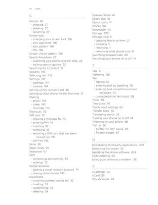 211   Index


S                                             Speakerphone 41
                                              Speed dial 36
Scenes 26
                                              Status icons 17
 - creating 27
                                              Stocks 187
 - deleting 27
                                              Stopwatch 115
 - renaming 27
                                              Storage 202
Screen lock
                                              Storage card 11
 - changing your screen lock 196
                                               - copying files to or from 21
 - lock password 196
                                               - inserting 11
 - lock pattern 196
                                               - removing 11
 - PIN 196
                                               - removing while phone is on 11
Screen unlock pattern 196
                                              Switching between calls 40
Search Anywhere 22
                                              Switching your phone on or off 14
 - searching your phone and the Web 22
 - setting search options 22
                                              T
Searching for a contact 51
Security 195                                  Talk 91
Selecting text 132                            Tethering 126
Settings 197                                  Text
 - calendar 114                                - editing 61
 - camera 144                                  - entering text by speaking 60
Setting up My contact card 46                  - entering text using the onscreen
Setting up your phone for the first time 15         keyboard 57
Sharing                                        - using predictive text input 59
 - photo 143                                  Timer 115
 - video 143                                  Time zone 117
 - YouTube 179                                Touch input settings 62
Shortcuts 30                                  Transfer Data 46
SIM card 10                                   Translating words 23
 - copying a message to 70                    Turning your phone on or off 14
 - entering PIN 14                            Tweeting on your phone 86
 - inserting 10                               Twitter 86
 - removing 10                                 - Twitter for HTC Sense 85
 - restoring a SIM card that has been          - Twitter widget 87
      locked out 195
 - SIM PIN 195                                U
Skins 28                                      Uninstalling third-party applications 202
Sleep mode 25                                 Unlocking the screen 25
Slideshow 67                                  Updating the phone software 204
SMS                                           USB tethering 20
 - composing and sending 65                   Using your phone as a modem 126
 - settings 72
Social networks                               V
 - adding a social network account 74
                                              vCalendar 112
 - sharing photo/video 143
                                              vCard 53
Sound sets
                                              Vibrate mode 24
 - choosing a preset sound set 32
 - creating 33
 - customizing 33
 - deleting 34
 
