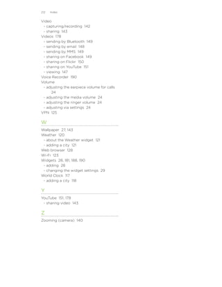 212   Index


Video
 - capturing/recording 142
 - sharing 143
Videos 178
 - sending by Bluetooth 149
 - sending by email 148
 - sending by MMS 149
 - sharing on Facebook 149
 - sharing on Flickr 150
 - sharing on YouTube 151
 - viewing 147
Voice Recorder 190
Volume
 - adjusting the earpiece volume for calls
      24
 - adjusting the media volume 24
 - adjusting the ringer volume 24
 - adjusting via settings 24
VPN 125

W
Wallpaper 27, 143
Weather 120
 - about the Weather widget 121
 - adding a city 121
Web browser 128
Wi-Fi 123
Widgets 28, 181, 188, 190
 - adding 28
 - changing the widget settings 29
World Clock 117
 - adding a city 118

Y
YouTube 151, 178
 - sharing video 143

Z
Zooming (camera) 140
 