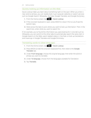 23    Getting started


Quickly looking up information on the Web
Quick Lookup helps you learn about something right on the spot. When you enter a
new word or phrase, you can readily look it up in popular websites or search services
such as Google Search, Wikipedia, YouTube, Google Translate, and Google Dictionary.
     1.	 From the Home screen, tap           Quick Lookup.
     2.	 If the onscreen keyboard is open, press BACK to close it first so you’ll see the
         bottom tabs.
     3.	 Slide across the tabs to pick where you want to look up information. Then in the
         search box, enter what you want to search for.
If, for example, you’ve found the information you were looking for in one tab such as
Wikipedia, you can switch to the other tabs to automatically search the same item in
Google Search on the Web, watch related videos in YouTube, or look up translations
and meanings in Google Translate and Google Dictionary.


Translating words to other languages
     1.	 From the Home screen, tap           Quick Lookup.
     2.	 Press BACK to hide the onscreen keyboard first, then slide to the Google
         Translate tab.
     3.	 Under From language, choose the original language, then enter the word or
         phrase you want to translate.
     4.	 Under To language, choose from the languages available for translation.
     5.	 Tap Translate.
 