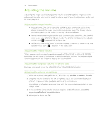 24    Getting started



Adjusting the volume
Adjusting the ringer volume changes the volume level of the phone ringtone, while
adjusting the media volume changes the volume level of sound notifications and music
or video playback.


Adjusting the ringer volume
         Press the VOLUME UP or VOLUME DOWN button on the left panel of the
          phone to adjust the ringer volume to your desired level. The Ringer volume
          window appears on the screen to display the volume levels.
         While in the lowest ringer volume level (Silent mode), press VOLUME DOWN
          once to set your phone to Vibrate mode. The phone vibrates and the vibrate
          mode icon (     ) appears in the status bar.
         While in Vibrate mode, press VOLUME UP once to switch to silent mode. The
          speaker mute icon (    ) displays in the status bar.


Adjusting the media volume
When playing music or watching video, press the VOLUME UP or VOLUME DOWN
button on the left panel of the phone to adjust the media volume. The Media volume
window appears on the screen to display the volume level.


Adjusting the earpiece volume for phone calls
During a phone call, press the VOLUME UP or VOLUME DOWN button.


Adjusting the volume via settings
     1.	 From the Home screen, press MENU, and then tap Settings  Sound  Volume.
     2.	 Drag the volume sliders to the left or right to adjust the volume levels of your
         phone’s ringtone, media playback, alarms, and notifications.
        Your phone briefly plays a sample tone with the volume being adjusted as you
        drag a slider.
     3.	 If you want the same volume for your ringtone and notifications, select Use
         incoming call volume for notifications.
     4.	 When you’re done, tap OK.
 