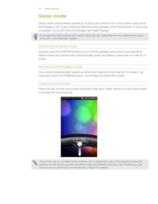 25   Getting started



Sleep mode
Sleep mode saves battery power by putting your phone into a low power state while
the display is off. It also stops accidental button presses when the phone’s in your bag
or pocket. You’ll still receive messages and calls though.
To change the delay before your screen turns off, see “Adjusting the time before the screen
turns off” in the Settings chapter.


Switching to Sleep mode
Quickly press the POWER button to turn off the display and switch your phone to
Sleep mode. Your phone also automatically goes into Sleep mode when it’s idle for a
while.


Waking up from Sleep mode
Your phone automatically wakes up when you have an incoming call. To wake it up
manually, press the POWER button. You’ll need to unlock the screen.


Unlocking the screen
Press the bar on the lock screen and then slide your finger down to unlock the screen
or answer an incoming call.




If you have set up a screen unlock pattern, pin, or password, you will be asked to draw the
pattern on the screen or enter the PIN or password before it unlocks. See “Protecting your
phone with a screen lock” in the Security chapter for details.
 