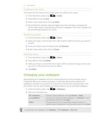 27    Personalizing


Creating a new scene
You’ll start with an empty Home screen when you create a new scene.
     1. From the Home screen, tap            Scene.
     2. Press MENU, then tap New.
     3. Enter a new scene name, then tap Done.
     4. Personalize the scene by adding widgets and other elements, arranging the
        Home screen layout, and changing the skin or wallpaper. All of your changes will
        be automatically saved to this scene.


Renaming a scene
     1. From the Home screen, tap            Scene.
     2. Slide your finger on the screen from right to left to select the scene you want to
        rename.
     3. Press and hold a scene thumbnail, then tap Rename.
     4. Enter a new scene name, then tap Done.


Deleting scenes
     1. From the Home screen, tap            Scene.
     2. Press MENU, then tap Delete.
     3. Slide your finger on the screen from right to left to browse through scenes, then
        tap one or more scenes you want to delete.
     4. Tap Delete.


Changing your wallpaper
Personalizing your wallpaper with your favorite photo is a quick and easy way to
change the feel of your phone and give it a fresh look. Browse the collection of
wallpapers included in your phone or choose from photos that you have taken with
the camera. You can also change your Home screen to use an animated wallpaper.
     1. From the Home screen, tap            Wallpaper.
     2.	 Tap one of the following:
        HTC wallpapers         Choose a preset wallpaper, then tap Preview  Apply.
        Live wallpapers        Choose from preset animated wallpapers. Tap Preview to view
                               the animation, and then tap Apply.
        Gallery                Choose a photo that you have taken using the camera or
                               copied to your storage card. Crop the photo and then tap Save.


To download more wallpapers, tap Wallpaper  HTC wallpapers  Get more.
 