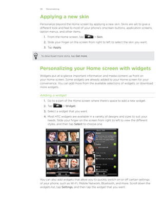 28    Personalizing



Applying a new skin
Personalize beyond the Home screen by applying a new skin. Skins are set to give a
different look and feel to most of your phone’s onscreen buttons, application screens,
option menus, and other items.
     1. From the Home screen, tap             Skin.
     2. Slide your finger on the screen from right to left to select the skin you want.
     3.	 Tap Apply.


To download more skins, tap Get more.




Personalizing your Home screen with widgets
Widgets put at-a-glance important information and media content up front on
your Home screen. Some widgets are already added to your Home screen for your
convenience. You can add more from the available selections of widgets, or download
more widgets.


Adding a widget
     1. Go to a part of the Home screen where there’s space to add a new widget.
     2. Tap�           Widget.
     3. Select a widget that you want.
     4. Most HTC widgets are available in a variety of designs and sizes to suit your
        needs. Slide your finger on the screen from right to left to view the different
        styles, and then tap Select to choose one.




You can also add widgets that allow you to quickly switch on or off certain settings
of your phone, such as Wi-Fi, Mobile Network, Bluetooth, and more. Scroll down the
widgets list, tap Settings, and then tap the widget that you want.
 