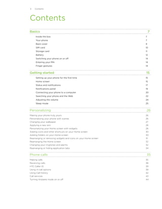 Contents




Contents
Basics	                                                            7
      Inside the box	                                         7
      Your phone	                                             7
      Back cover	                                             9
      SIM card	                                               10
      Storage card	                                           11
      Battery	                                                12
      Switching your phone on or off	                         14
      Entering your PIN	                                      14
      Finger gestures	                                        14


Getting started	                                               15
      Setting up your phone for the first time	               15
      Home screen	                                            15
      Status and notifications	                               17
      Notifications panel	                                    19
      Connecting your phone to a computer	                    20
      Searching your phone and the Web	                       22
      Adjusting the volume	                                   24
      Sleep mode	                                             25


Personalizing	                                                 26
Making your phone truly yours	26
Personalizing your phone with scenes	26
Changing your wallpaper	27
Applying a new skin	28
Personalizing your Home screen with widgets	28
Adding icons and other shortcuts on your Home screen	30
Adding folders on your Home screen	30
Rearranging or removing widgets and icons on your Home screen	31
Rearranging the Home screen	32
Changing your ringtones and alarms	32
Rearranging or hiding application tabs	34


Phone calls	                                                   35
Making calls	35
Receiving calls	38
HTC Caller ID	39
Using in-call options	39
Using Call history	                                           42
Call services	                                                43
Turning Airplane mode on or off 	                             44
 