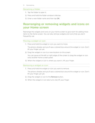 31    Personalizing


Renaming a folder
     1. Tap the folder to open it.
     2. Press and hold the folder window’s title bar.
     3. Enter a new folder name and then tap OK.


Rearranging or removing widgets and icons on
your Home screen
Rearrange the widgets and icons on your Home screen to give room for adding more
items to the Home screen. You can also remove widgets and icons that you don’t
frequently use.


Moving a widget or icon
     1.	 Press and hold the widget or icon you want to move.
        The phone vibrates and you’ll see a colored box around the widget or icon. Don’t
        lift your finger just yet.
     2.	 Drag the widget or icon to a new location on the screen.
        You can pause at the left or right edge of the screen to drag the widget or icon
        onto another Home screen panel.
     3.	 When the widget or icon is where you want it, lift your finger.


Removing a widget or icon
     1.	 Press and hold the widget or icon you want to remove.
        The phone vibrates and you’ll see a colored box around the widget or icon. Don’t
        lift your finger just yet.
     2.	 Drag the widget or icon to the Remove button.
     3.	 When the widget or icon also turns red, lift your finger.
 