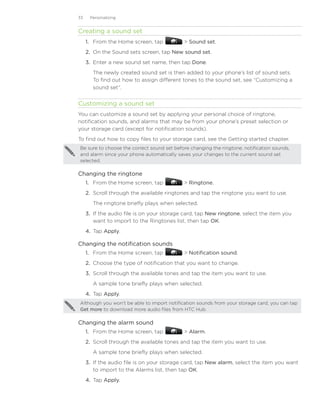 33    Personalizing


Creating a sound set
     1. From the Home screen, tap             Sound set.
     2. On the Sound sets screen, tap New sound set.
     3. Enter a new sound set name, then tap Done.
        The newly created sound set is then added to your phone’s list of sound sets.
        To find out how to assign different tones to the sound set, see “Customizing a
        sound set”.


Customizing a sound set
You can customize a sound set by applying your personal choice of ringtone,
notification sounds, and alarms that may be from your phone’s preset selection or
your storage card (except for notification sounds).
To find out how to copy files to your storage card, see the Getting started chapter.
Be sure to choose the correct sound set before changing the ringtone, notification sounds,
and alarm since your phone automatically saves your changes to the current sound set
selected.

Changing the ringtone
     1. From the Home screen, tap             Ringtone.
     2.	 Scroll through the available ringtones and tap the ringtone you want to use.
        The ringtone briefly plays when selected.
     3.	 If the audio file is on your storage card, tap New ringtone, select the item you
         want to import to the Ringtones list, then tap OK.
     4.	 Tap Apply.

Changing the notification sounds
     1. From the Home screen, tap             Notification sound.
     2.	 Choose the type of notification that you want to change.
     3.	 Scroll through the available tones and tap the item you want to use.
        A sample tone briefly plays when selected.
     4.	 Tap Apply.
Although you won’t be able to import notification sounds from your storage card, you can tap
Get more to download more audio files from HTC Hub.

Changing the alarm sound
     1. From the Home screen, tap             Alarm.
     2.	 Scroll through the available tones and tap the item you want to use.
        A sample tone briefly plays when selected.
     3.	 If the audio file is on your storage card, tap New alarm, select the item you want
         to import to the Alarms list, then tap OK.
     4.	 Tap Apply.
 