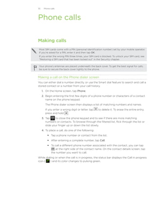 35    Phone calls




Phone calls

Making calls
Most SIM cards come with a PIN (personal identification number) set by your mobile operator.
If you’re asked for a PIN, enter it and then tap OK.
If you enter the wrong PIN three times, your SIM card is blocked. To unlock your SIM card, see
“Restoring a SIM card that has been locked out” in the Security chapter.

Your phone’s antennas are placed underneath the back cover. To get the best signal for calls,
be sure to secure the back cover tightly to the phone.


Making a call on the Phone dialer screen
You can either dial a number directly, or use the Smart dial feature to search and call a
stored contact or a number from your call history.
     1.	 On the Home screen, tap Phone.
     2.	 Begin entering the first few digits of a phone number or characters of a contact
         name on the phone keypad.
        The Phone dialer screen then displays a list of matching numbers and names.
        If you enter a wrong digit or letter, tap    to delete it. To erase the entire entry,
        press and hold     .
     3.	 Tap      to close the phone keypad and to see if there are more matching
         numbers or contacts. To browse through the filtered list, flick through the list or
         slide your finger up or down the list slowly.
     4.	 To place a call, do one of the following:
          Tap a phone number or contact from the list.
          After entering a complete number, tap Call.
          To call a different phone number associated with the contact, you can tap
              at the right side of the contact name. On the contact details screen, tap
           the number you want to call.
While dialing or when the call is in progress, the status bar displays the Call in progress
icon (    ) and its color changes to pulsing green.
 