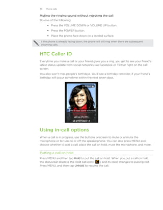 39   Phone calls


Muting the ringing sound without rejecting the call
Do one of the following:
       Press the VOLUME DOWN or VOLUME UP button.
       Press the POWER button.
       Place the phone face down on a leveled surface.

If the phone is already facing down, the phone will still ring when there are subsequent
incoming calls.



HTC Caller ID
Everytime you make a call or your friend gives you a ring, you get to see your friend’s
latest status update from social networks like Facebook or Twitter right on the call
screen.
You also won’t miss people’s birthdays. You’ll see a birthday reminder, if your friend’s
birthday will occur sometime within the next seven days.




Using in-call options
When a call is in progress, use the buttons onscreen to mute or unmute the
microphone or to turn on or off the speakerphone. You can also press MENU and
choose whether to add a call, place the call on hold, mute the microphone, and more.


Putting a call on hold
Press MENU and then tap Hold to put the call on hold. When you put a call on hold,
the status bar displays the Hold call icon ( ) and its color changes to pulsing red.
Press MENU, and then tap Unhold to resume the call.
 