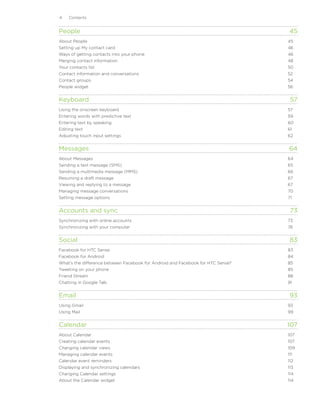 Contents


People	                                                                            45
About People	                                                                     45
Setting up My contact card	                                                       46
Ways of getting contacts into your phone	                                         46
Merging contact information	                                                      48
Your contacts list	                                                               50
Contact information and conversations	                                            52
Contact groups	                                                                   54
People widget	                                                                    56


Keyboard	                                                                          57
Using the onscreen keyboard	                                                      57
Entering words with predictive text	                                              59
Entering text by speaking	                                                        60
Editing text	                                                                     61
Adjusting touch input settings	                                                   62


Messages	                                                                         64
About Messages	                                                                   64
Sending a text message (SMS)	                                                     65
Sending a multimedia message (MMS)	                                               66
Resuming a draft message	                                                         67
Viewing and replying to a message	                                                67
Managing message conversations	                                                   70
Setting message options	                                                          71


Accounts and sync	                                                                 73
Synchronizing with online accounts	                                               73
Synchronizing with your computer	                                                 76


Social	                                                                            83
Facebook for HTC Sense	                                                           83
Facebook for Android	                                                             84
What’s the difference between Facebook for Android and Facebook for HTC Sense?	   85
Tweeting on your phone	                                                           85
Friend Stream	                                                                    88
Chatting in Google Talk	                                                          91


Email	                                                                             93
Using Gmail	                                                                      93
Using Mail	                                                                       99


Calendar	                                                                         107
About Calendar	                                                                   107
Creating calendar events	                                                         107
Changing calendar views	                                                          109
Managing calendar events	                                                         111
Calendar event reminders	                                                         112
Displaying and synchronizing calendars	                                           113
Changing Calendar settings	                                                       114
About the Calendar widget	                                                        114
 