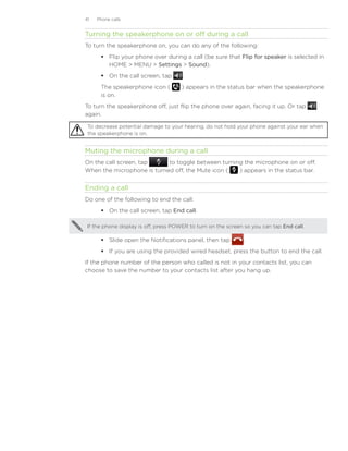 41   Phone calls


Turning the speakerphone on or off during a call
To turn the speakerphone on, you can do any of the following:
       Flip your phone over during a call (be sure that Flip for speaker is selected in
        HOME  MENU  Settings  Sound).
       On the call screen, tap        .
      The speakerphone icon (         ) appears in the status bar when the speakerphone
      is on.
To turn the speakerphone off, just flip the phone over again, facing it up. Or tap
again.

 To decrease potential damage to your hearing, do not hold your phone against your ear when
 the speakerphone is on.


Muting the microphone during a call
On the call screen, tap     to toggle between turning the microphone on or off.
When the microphone is turned off, the Mute icon (  ) appears in the status bar.


Ending a call
Do one of the following to end the call:
       On the call screen, tap End call.

 If the phone display is off, press POWER to turn on the screen so you can tap End call.

       Slide open the Notifications panel, then tap           .
       If you are using the provided wired headset, press the button to end the call.
If the phone number of the person who called is not in your contacts list, you can
choose to save the number to your contacts list after you hang up.
 