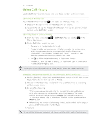42    Phone calls



Using Call history
Use the Call history to check missed calls, your dialed numbers and received calls.


Checking a missed call
You will see the missed call icon       in the status bar when you miss a call.
     1.	 Slide open the Notifications panel to check who the caller is.
     2.	 To return the call, tap the missed call notification. Then tap the caller’s name or
         number on the Call history screen.


Checking calls in the call history
     1. From the Home screen, tap             Call history. You can also tap       on the
        Phone dialer screen.
     2. On the Call history screen, you can:
          Tap a name or number in the list to call.
          Press and hold a name or number in the list to display the options menu
           where you can select to check the call history details, view contact
           information (if the number is stored in your contacts list), send a text
           message, delete from call history, or block the caller.
          Tap       to check only the call history of a particular contact.
          Press MENU, then tap View to display just a particular type of calls such as
           Missed calls or Outgoing calls.

You can also access Call history from the People app. For details, see the People chapter.



Adding a new phone number to your contacts from call history
     1. On the Call history screen, press and hold a phone number that you want to save
        to your contacts, and then tap Save to People.
     2.	 Choose whether to create a new contact or to save the number to an existing
         contact on your phone.
     3.	 Do any of the following:
         When creating a new contact, enter the contact name, contact type, and
          other information in the blank contact record that appears. The phone
          number is automatically added to the Mobile field in the Phone section.
          To store it as another type of number, for example a home number, tap the
          Mobile button.
         When saving the number to an existing contact, tap a contact stored on your
          phone, and then select the number type.
     4.	 Tap Save.

To find out how to add new contacts or edit the contact information, see the People chapter.
 