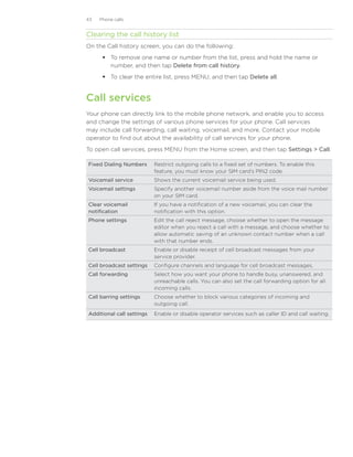 43   Phone calls


Clearing the call history list
On the Call history screen, you can do the following:
       To remove one name or number from the list, press and hold the name or
        number, and then tap Delete from call history.
       To clear the entire list, press MENU, and then tap Delete all.


Call services
Your phone can directly link to the mobile phone network, and enable you to access
and change the settings of various phone services for your phone. Call services
may include call forwarding, call waiting, voicemail, and more. Contact your mobile
operator to find out about the availability of call services for your phone.
To open call services, press MENU from the Home screen, and then tap Settings  Call.

Fixed Dialing Numbers      Restrict outgoing calls to a fixed set of numbers. To enable this
                           feature, you must know your SIM card’s PIN2 code.
Voicemail service          Shows the current voicemail service being used.
Voicemail settings         Specify another voicemail number aside from the voice mail number
                           on your SIM card.
Clear voicemail            If you have a notification of a new voicemail, you can clear the
notification               notification with this option.
Phone settings             Edit the call reject message, choose whether to open the message
                           editor when you reject a call with a message, and choose whether to
                           allow automatic saving of an unknown contact number when a call
                           with that number ends.
Cell broadcast             Enable or disable receipt of cell broadcast messages from your
                           service provider.
Cell broadcast settings    Configure channels and language for cell broadcast messages.
Call forwarding            Select how you want your phone to handle busy, unanswered, and
                           unreachable calls. You can also set the call forwarding option for all
                           incoming calls.
Call barring settings      Choose whether to block various categories of incoming and
                           outgoing call.
Additional call settings   Enable or disable operator services such as caller ID and call waiting.
 