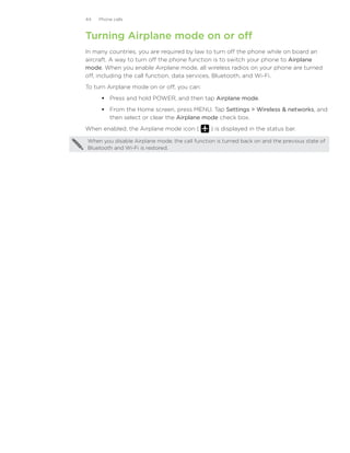 44   Phone calls



Turning Airplane mode on or off
In many countries, you are required by law to turn off the phone while on board an
aircraft. A way to turn off the phone function is to switch your phone to Airplane
mode. When you enable Airplane mode, all wireless radios on your phone are turned
off, including the call function, data services, Bluetooth, and Wi-Fi.
To turn Airplane mode on or off, you can:
       Press and hold POWER, and then tap Airplane mode.
       From the Home screen, press MENU. Tap Settings  Wireless  networks, and
        then select or clear the Airplane mode check box.
When enabled, the Airplane mode icon (          ) is displayed in the status bar.

When you disable Airplane mode, the call function is turned back on and the previous state of
Bluetooth and Wi-Fi is restored.
 