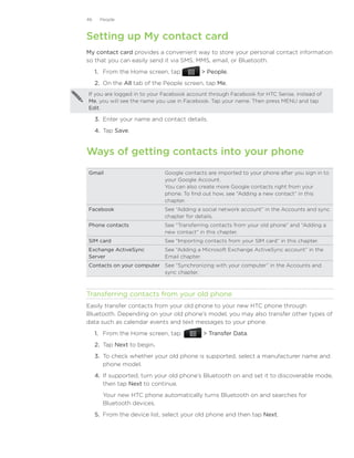 46    People



Setting up My contact card
My contact card provides a convenient way to store your personal contact information
so that you can easily send it via SMS, MMS, email, or Bluetooth.
     1. From the Home screen, tap            People.
     2. On the All tab of the People screen, tap Me.
If you are logged in to your Facebook account through Facebook for HTC Sense, instead of
Me, you will see the name you use in Facebook. Tap your name. Then press MENU and tap
Edit.

     3.	 Enter your name and contact details.
     4.	 Tap Save.


Ways of getting contacts into your phone
Gmail                         Google contacts are imported to your phone after you sign in to
                              your Google Account.
                              You can also create more Google contacts right from your
                              phone. To find out how, see “Adding a new contact“ in this
                              chapter.
Facebook                      See “Adding a social network account” in the Accounts and sync
                              chapter for details.
Phone contacts                See “Transferring contacts from your old phone” and “Adding a
                              new contact“ in this chapter.
SIM card                      See “Importing contacts from your SIM card” in this chapter.
Exchange ActiveSync           See “Adding a Microsoft Exchange ActiveSync account” in the
Server                        Email chapter.
Contacts on your computer See “Synchronizing with your computer” in the Accounts and
                          sync chapter.



Transferring contacts from your old phone
Easily transfer contacts from your old phone to your new HTC phone through
Bluetooth. Depending on your old phone’s model, you may also transfer other types of
data such as calendar events and text messages to your phone.
     1. From the Home screen, tap             Transfer Data.
     2. Tap Next to begin.
     3. To check whether your old phone is supported, select a manufacturer name and
        phone model.
     4. If supported, turn your old phone’s Bluetooth on and set it to discoverable mode,
        then tap Next to continue.
        Your new HTC phone automatically turns Bluetooth on and searches for
        Bluetooth devices.
     5.	 From the device list, select your old phone and then tap Next.
 