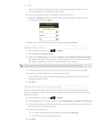 47    People


        Your new HTC phone then tries to pair with your old phone. You’ll then see a
        security passkey on the Transfer Data screen.
     6.	 On your old phone, enter this passkey or simply confirm it.
     7.	 Select the Contacts check box (and other supported types of data you want
         to import), and then tap Next.




     8.	 When your new HTC phone finishes importing data, tap Done.


Adding a new contact
     1. From the Home screen, tap            People.
     2. On the All tab, tap Add contact.
     3.	 Select the Contact type, for example Google or Microsoft Exchange ActiveSync.
         This determines which account the contact will sync with. For more information,
         see “Ways of getting contacts into your phone” in this chapter.

Some fields may not be supported when you’re adding contacts to your SIM card.


     4.	 In the Name field, enter the first and last name of the contact, then tap OK.
     5.	 Enter the contact information in the fields provided.
        Press BACK if you want to close the onscreen keyboard first and easily scroll
        through the other fields.
     6.	 Tap Save.


Importing contacts from your SIM card
You can copy all your SIM contacts to your phone. You can import them as Phone
contacts, Google contacts, or Exchange ActiveSync contacts, if you have set up the
relevant accounts.
     1. From the Home screen, tap            People.
     2. On the All tab, press MENU, and then tap Import/Export  Import from SIM card.
     3. If you have Google or Exchange ActiveSync accounts set up on your phone, tap
        the type for the imported contacts.
     4. Do one of the following:
          To import all contacts, press MENU, and then tap Select all.
          To import a contact, tap the contact.
     5.	 Tap Save.
 