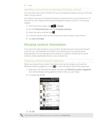 48    People


Importing a contact from an Exchange ActiveSync account
You can search for a work contact from your Exchange ActiveSync account, and then
copy it to your phone.
You need to have your Exchange ActiveSync account set up on your phone first. To
find out how, see “Adding a Microsoft Exchange ActiveSync account“ in the Email
chapter.
     1. From the Home screen, tap              People.
     2. On the Online directories tab, tap Company directory.
     3. Enter the name, and then tap      .
     4. In the list, tap the name of the contact you want to copy to your phone.
     5. Tap Save to People.


Merging contact information
If you have the same contacts on your phone, Google Account, and social network
accounts such as Facebook and Twitter, your phone will try to combine them
automatically or let you decide which contacts to combine. Combining the same
contacts avoids duplicated entries in your contacts list.


Accepting matched contacts suggestions
When your phone finds contact information that can be merged, you’ll see the
Matched contact suggestions icon (    ) in the notification area of the status bar.
     1. Slide down the Notifications panel, and then tap Matched contacts suggestion.
        Your phone displays all suggested contacts that you can merge.
     2.	 To merge, tap        .




     3.	 Tap OK.

If you don’t want to merge any of your contacts, tap Dismiss all.
 