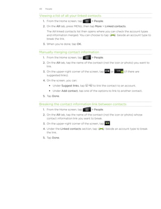 49    People


Viewing a list of all your linked contacts
     1. From the Home screen, tap          People.
     2. On the All tab, press MENU, then tap More  Linked contacts.
       The All linked contacts list then opens where you can check the account types
       and information merged. You can choose to tap          beside an account type to
       break the link.
     3.	 When you’re done, tap OK.


Manually merging contact information
     1. From the Home screen, tap          People.
     2. On the All tab, tap the name of the contact (not the icon or photo) you want to
        link.
     3. On the upper-right corner of the screen, tap          or    (if there are
        suggested links).
     4.	 On the screen, you can:
          Under Suggest links, tap        to link the contact to an account.
          Under Add contact, tap one of the options to link to another contact.
     5.	 Tap Done.


Breaking the contact information link between contacts
     1. From the Home screen, tap          People.
     2. On the All tab, tap the name of the contact (not the icon or photo) whose
        contact information link you want to break.
     3. On the upper-right corner of the screen, tap      .
     4. Under the Linked contacts section, tap         beside an account type to break
        the link.
     5. Tap Done.
 