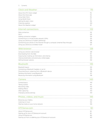 Contents


Clock and Weather	                                                                  115
About the HTC Clock widget	                                                         115
About the Clock app	                                                                115
Using Desk Clock	                                                                   116
Using World Clock	                                                                  117
Setting the alarm clock	                                                            118
Checking weather	                                                                   120
About the Weather widget	                                                           121


Internet connections	                                                               122
Data connection	                                                                    122
Wi-Fi	                                                                              123
Adding connection widgets	                                                          124
Connecting to a virtual private network (VPN)	                                      125
Using your phone as a modem (tethering)	                                            126
Connecting your phone to the Internet through a computer (Internet Pass-through)	   126
Using your phone as a wireless router	                                              127


Web browser	                                                                        128
Using your phone’s web browser	                                                     128
Downloading from the Web	                                                           131
Copying text, looking up information, and sharing	                                  132
Viewing bookmarks and previously visited pages	                                     133
Setting browser options	                                                            134


Bluetooth	                                                                          135
Bluetooth basics	                                                                   135
Connecting a Bluetooth headset or car kit	                                          135
Disconnecting or unpairing from a Bluetooth device	                                 136
Sending information using Bluetooth	                                                137
Receiving information using Bluetooth	                                              138


Camera	                                                                             140
Camera basics	                                                                      140
Taking a photo	                                                                     141
Recording video	                                                                    142
Adding effects	                                                                     143
After capturing	                                                                    143
Changing camera settings	                                                           144


Photos, videos, and music	                                                          145
Browsing your Gallery	                                                              145
Listening to music	                                                                 153
Sharing media on your home network	                                                 159


HTCSense.com	                                                                       161
About HTCSense.com	                                                                 161
Signing up for your HTCSense.com account	                                           161
Using HTCSense.com	                                                                 162
Signing out from or deleting your HTCSense.com account	                             163
 