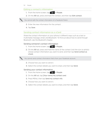 53    People


Editing a contact’s information
     1. From the Home screen, tap           People.
     2. On the All tab, press and hold the contact, and then tap Edit contact.

You cannot edit the contact information of a Facebook friend.


     3.	 Enter the new information for the contact.
     4.	 Tap Save.


Sending contact information as a vCard
Share the contact information on your phone in different ways such as a text or
multimedia message, email, and Bluetooth. To find out about how to send through
Bluetooth, see the Bluetooth chapter.

Sending someone’s contact information
     1. From the Home screen, tap           People.
     2. On the All tab, press and hold the name of the contact (not the icon or photo)
        whose contact information you want to send, and then tap Send contact as
        vCard.

You cannot send contact information that’s from your Facebook account.


     3.	 Choose how you want to send it.
     4.	 Select the contact details you want to share, and then tap Send.

Sending your contact information
     1. From the Home screen, tap           People.
     2. On the All tab, tap [Your name] My contact card.
     3. Press MENU, then tap Send my contact info.
     4. Choose how you want to send it.
     5.	 Select the contact details you want to share, and then tap Send.
 