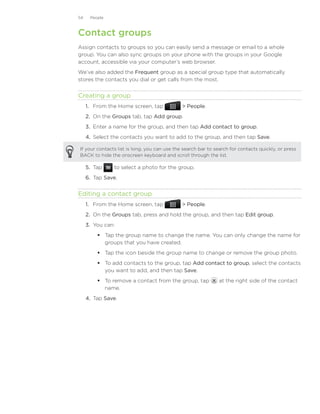 54    People



Contact groups
Assign contacts to groups so you can easily send a message or email to a whole
group. You can also sync groups on your phone with the groups in your Google
account, accessible via your computer’s web browser.
We’ve also added the Frequent group as a special group type that automatically
stores the contacts you dial or get calls from the most.


Creating a group
     1. From the Home screen, tap              People.
     2. On the Groups tab, tap Add group.
     3. Enter a name for the group, and then tap Add contact to group.
     4. Select the contacts you want to add to the group, and then tap Save.

If your contacts list is long, you can use the search bar to search for contacts quickly, or press
BACK to hide the onscreen keyboard and scroll through the list.

     5.	 Tap    to select a photo for the group.
     6.	 Tap Save.


Editing a contact group
     1. From the Home screen, tap              People.
     2. On the Groups tab, press and hold the group, and then tap Edit group.
     3. You can:
           Tap the group name to change the name. You can only change the name for
            groups that you have created.
           Tap the icon beside the group name to change or remove the group photo.
           To add contacts to the group, tap Add contact to group, select the contacts
            you want to add, and then tap Save.
           To remove a contact from the group, tap           at the right side of the contact
            name.
     4.	 Tap Save.
 