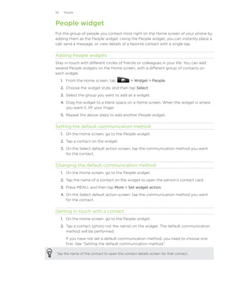 56    People



People widget
Put the group of people you contact most right on the Home screen of your phone by
adding them as the People widget. Using the People widget, you can instantly place a
call, send a message, or view details of a favorite contact with a single tap.


Adding People widgets
Stay in touch with different circles of friends or colleagues in your life. You can add
several People widgets on the Home screen, with a different group of contacts on
each widget.
     1. From the Home screen, tap            Widget  People.
     2. Choose the widget style, and then tap Select.
     3. Select the group you want to add as a widget.
     4. Drag the widget to a blank space on a Home screen. When the widget is where
        you want it, lift your finger.
     5.	 Repeat the above steps to add another People widget.


Setting the default communication method
     1. On the Home screen, go to the People widget.
     2. Tap a contact on the widget.
     3. On the Select default action screen, tap the communication method you want
        for the contact.


Changing the default communication method
     1. On the Home screen, go to the People widget.
     2. Tap the name of a contact on the widget to open the person’s contact card.
     3. Press MENU, and then tap More  Set widget action.
     4. On the Select default action screen, tap the communication method you want
        for the contact.


Getting in touch with a contact
     1. On the Home screen, go to the People widget.
     2. Tap a contact (photo not the name) on the widget. The default communication
        method will be performed.
       If you have not set a default communication method, you need to choose one
       first. See “Setting the default communication method.”

Tap the name of the contact to open the contact details screen for that contact.
 