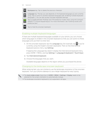 58    Keyboard



         Backspace key. Tap to delete the previous character.

         Language key. The key you see depends on the keyboard language you are currently
         using. Tap to switch to another keyboard language (see “Enabling multiple keyboard
         languages”). You can also access onscreen keyboard settings.
         Tap to toggle between Multitap and XT9 predictive modes when using the Compact
         QWERTY or Phone keypad layout. For more information, see “Entering words with
         predictive text.”

         Tap to hide the onscreen keyboard.




Enabling multiple keyboard languages
If there are multiple keyboard languages available on your phone, you can choose
which languages to enable in the onscreen keyboard so that you can switch to these
languages and use them to enter text.
     1.	 On the onscreen keyboard, tap the Language key (for example, tap      if you’re
         currently using the English onscreen keyboard). Then on the International
         keyboard options menu, tap Settings.
       If tapping the Language key doesn’t display the International keyboard menu,
       press HOME  MENU, and tap Settings  Language  keyboard  Touch Input.
     2.	 Tap International keyboard.
     3.	 Choose the languages that you want.
       Available languages depend on the region where you purchased the phone.


Changing to the landscape onscreen keyboard
When entering text, you can choose to use the landscape orientation of the onscreen
keyboard. Turn your phone sideways to use a larger keyboard for easy typing.

 The Auto-rotate screen check box in HOME  MENU  Settings  Display needs to be
  selected for the screen orientation to automatically change.
 The landscape orientation keyboard is not supported in all apps.
 