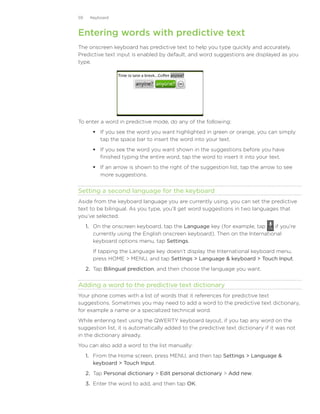 59    Keyboard



Entering words with predictive text
The onscreen keyboard has predictive text to help you type quickly and accurately.
Predictive text input is enabled by default, and word suggestions are displayed as you
type.




To enter a word in predictive mode, do any of the following:
        If you see the word you want highlighted in green or orange, you can simply
         tap the space bar to insert the word into your text.
        If you see the word you want shown in the suggestions before you have
         finished typing the entire word, tap the word to insert it into your text.
        If an arrow is shown to the right of the suggestion list, tap the arrow to see
         more suggestions.


Setting a second language for the keyboard
Aside from the keyboard language you are currently using, you can set the predictive
text to be bilingual. As you type, you’ll get word suggestions in two languages that
you’ve selected.
     1.	 On the onscreen keyboard, tap the Language key (for example, tap      if you’re
         currently using the English onscreen keyboard). Then on the International
         keyboard options menu, tap Settings.
       If tapping the Language key doesn’t display the International keyboard menu,
       press HOME  MENU, and tap Settings  Language  keyboard  Touch Input.
     2.	 Tap Bilingual prediction, and then choose the language you want.


Adding a word to the predictive text dictionary
Your phone comes with a list of words that it references for predictive text
suggestions. Sometimes you may need to add a word to the predictive text dictionary,
for example a name or a specialized technical word.
While entering text using the QWERTY keyboard layout, if you tap any word on the
suggestion list, it is automatically added to the predictive text dictionary if it was not
in the dictionary already.
You can also add a word to the list manually:
     1. From the Home screen, press MENU, and then tap Settings  Language 
        keyboard  Touch Input.
     2. Tap Personal dictionary  Edit personal dictionary  Add new.
     3. Enter the word to add, and then tap OK.
 