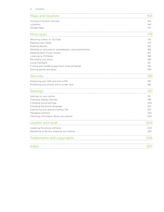 Contents


Maps and location	                                       164
Turning on location services	                            164
Locations	                                               164
Google Maps	                                             174


More apps	                                               178
Watching videos on YouTube	                              178
Reading news feeds	                                      179
Reading eBooks	                                          182
Working on documents, spreadsheets, and presentations	   186
Keeping track of your stocks	                            187
Listening to FM Radio	                                   189
Recording your voice	                                    190
Using Flashlight	                                        191
Finding and installing apps from Android Market	         192
Sharing games and apps	                                  194


Security	                                                195
Protecting your SIM card with a PIN	                     195
Protecting your phone with a screen lock	                196


Settings	                                                197
Settings on your phone	                                  197
Changing display settings	                               198
Changing sound settings	200
Changing the phone language	201
Optimizing your phone’s battery life	201
Managing memory	202
Checking information about your phone	203


Update and reset	                                        204
Updating the phone software	204
Restarting or factory resetting your phone	205


Trademarks and copyrights	                               206

Index	                                                   207
 