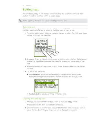 61    Keyboard



Editing text
You can select, copy, or cut the text you enter using the onscreen keyboard, then
paste it in another text field within or across apps.


 Some apps may offer their own way of selecting or copying text.



Selecting text
Highlight a portion of a text or select all that you want to copy or cut.
     1. Press and hold the text field that contains the text to select. Don’t lift your finger
        just yet to display the magnifier.




     2.	 Drag your finger to move the text cursor to a letter within the text that you want
         to select. It should be easy since the magnifier gives you a bigger view of the
         text.
     3.	 After positioning the text cursor, lift your finger. The text selection menu then
         pops up.
     4.	 Do one of the following:
         Tap Select text. When the word where you’ve placed the text cursor is
          highlighted, drag the start and end markers to select the text you want.




         Tap Select all to select everything in the text field.


Copying and pasting text
     1.	 After you have selected the text you want to copy, tap Copy or Cut.
        The selected text is then copied to the clipboard.
     2.	 Within the same or another app, press and hold a text field where you want to
         paste the text. Don’t lift your finger just yet to display the magnifier.
 