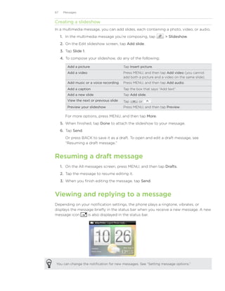 67    Messages


Creating a slideshow
In a multimedia message, you can add slides, each containing a photo, video, or audio.
     1. In the multimedia message you’re composing, tap               Slideshow.
     2. On the Edit slideshow screen, tap Add slide.
     3. Tap Slide 1.
     4. To compose your slideshow, do any of the following:

         Add a picture                     Tap Insert picture.
         Add a video                       Press MENU, and then tap Add video (you cannot
                                           add both a picture and a video on the same slide).
         Add music or a voice recording    Press MENU, and then tap Add audio.
         Add a caption                     Tap the box that says “Add text”.
         Add a new slide                   Tap Add slide.
         View the next or previous slide   Tap       or      .
         Preview your slideshow            Press MENU, and then tap Preview.

        For more options, press MENU, and then tap More.
     5.	 When finished, tap Done to attach the slideshow to your message.
     6.	 Tap Send.
        Or press BACK to save it as a draft. To open and edit a draft message, see
        “Resuming a draft message.”


Resuming a draft message
     1. On the All messages screen, press MENU, and then tap Drafts.
     2. Tap the message to resume editing it.
     3. When you finish editing the message, tap Send.


Viewing and replying to a message
Depending on your notification settings, the phone plays a ringtone, vibrates, or
displays the message briefly in the status bar when you receive a new message. A new
message icon      is also displayed in the status bar.




You can change the notification for new messages. See “Setting message options.”
 