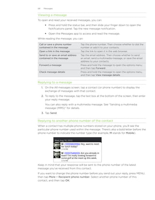 68    Messages


Viewing a message
To open and read your received messages, you can:
        Press and hold the status bar, and then slide your finger down to open the
         Notifications panel. Tap the new message notification.
        Open the Messages app to access and read the message.
While reading the message, you can:

 Call or save a phone number         Tap the phone number. Then choose whether to dial the
 contained in the message            number or add it to your contacts.
 Open a link in the message          Tap the link to open it in the web browser.
 Send to or save an email address    Tap the email address. Then choose whether to send
 contained in the message            an email, send a multimedia message, or save the email
                                     address to your contacts.
 Forward a message                   Press and hold the message to open the options menu,
                                     and then tap Forward.
 Check message details               Press and hold the message to open the options menu,
                                     and then tap View message details.


Replying to a message
     1.	 On the All messages screen, tap a contact (or phone number) to display the
         exchange of messages with that contact.
     2.	 To reply to the message, tap the text box at the bottom of the screen, then enter
         your reply message.
       You can also reply with a multimedia message. See “Sending a multimedia
       message (MMS)” for details.
     3.	 Tap Send.


Replying to another phone number of the contact
When a contact has multiple phone numbers stored on your phone, you’ll see the
particular phone number used within the message. There’s also a bold letter before the
phone number to indicate the number type (for example, M stands for Mobile).




Keep in mind that your response will be sent to the phone number of the latest
message you’ve received from this contact.
If you want to change the phone number before you send out your reply, press MENU,
then tap More  Recipient phone number. Select another phone number of this
contact, and then tap OK.
 