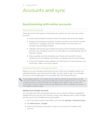 73    Accounts and sync




Accounts and sync

Synchronizing with online accounts

About online accounts
These are some of the types of information your phone can sync with your online
accounts:
        Gmail and Exchange ActiveSync email. For details, see the Email chapter.
        Google and Exchange ActiveSync contacts, as well as your friends’ contact
         information in Facebook and their Twitter profiles. For information on
         contacts, see the People chapter.
        Calendar events from your Google Account(s), from Exchange ActiveSync,
         and from your Facebook account. For information on using Calendar, see the
         Calendar chapter.
        Status updates and links shared by your friends and yourself on social
         networks such as Facebook and Twitter. For details, see the Social chapter.
        Flickr and Facebook photo uploads. For information on viewing photos, see
         the Photos, videos, and music chapter.


Synchronizing with a Google Account
Signing in to your Google Account lets you sync Gmail, your Google contacts and
calendars between your phone and the Web. You also need to sign in to a Google
Account to use Google apps such as Google Talk™ and Android Market™.

If you skipped signing in to a Google Account when you first set up your phone, you may
encounter problems when using some Google apps. If these problems persist, you may need
to factory reset your phone and enter your Google Account details when you set up the
phone again. To factory reset your phone, see “Restarting or factory resetting your phone” in
the Update and reset chapter.


Adding more Google Accounts
You can add more than one Google Account on your phone. However, subsequent
Google Accounts can only sync contacts, emails, and calendar events. Other Google
services use the first Google Account you added.
     1. From the Home screen, press MENU, and then tap Settings  Accounts  sync.
     2. Tap Add account  Google.
     3. Follow the onscreen instructions to sign in to an account or create a new
        account.
 