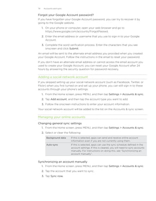 74    Accounts and sync


Forgot your Google Account password?
If you have forgotten your Google Account password, you can try to recover it by
going to the Google website.
     1. On your phone or computer, open your web browser and go to
        https://www.google.com/accounts/ForgotPasswd.
     2. Enter the email address or username that you use to sign in to your Google
        Account.
     3. Complete the word verification process. Enter the characters that you see
        onscreen and click Submit.
An email will be sent to the alternate email address you provided when you created
your Google Account. Follow the instructions in the email to reset your password.
If you don’t have an alternate email address or cannot access the email account you
used to create your Google Account, you can reset your Google Account after 24
hours by answering the security question for password recovery.


Adding a social network account
If you skipped setting up your social network account (such as Facebook, Twitter, or
Flickr) when you first turned on and set up your phone, you can still sign in to these
accounts through your phone’s settings.
     1. From the Home screen, press MENU, and then tap Settings  Accounts  sync.
     2. Tap Add account, and then tap the account type you want to add.
     3. Follow the onscreen instructions to enter your account information.
Your social network account will be added to the list on the Accounts  sync screen.


Managing your online accounts

Changing general sync settings
     1. From the Home screen, press MENU, and then tap Settings  Accounts  sync.
     2. Select or clear the following:
        Background data      If this is selected, apps can send and receive online account
                             information even if you are not currently using them.
        Auto-sync            If this is selected, apps can use the sync schedule defined in the
                             account settings. If this is cleared, you will need to sync accounts
                             manually. For instructions on doing this, see “Synchronizing an
                             account manually”.


Synchronizing an account manually
     1. From the Home screen, press MENU, and then tap Settings  Accounts  sync.
     2. Tap the account that you want to sync.
     3. Tap Sync now.
 