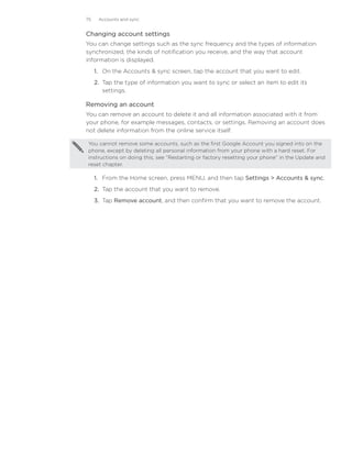 75    Accounts and sync


Changing account settings
You can change settings such as the sync frequency and the types of information
synchronized, the kinds of notification you receive, and the way that account
information is displayed.
     1. On the Accounts  sync screen, tap the account that you want to edit.
     2. Tap the type of information you want to sync or select an item to edit its
        settings.

Removing an account
You can remove an account to delete it and all information associated with it from
your phone, for example messages, contacts, or settings. Removing an account does
not delete information from the online service itself.

You cannot remove some accounts, such as the first Google Account you signed into on the
phone, except by deleting all personal information from your phone with a hard reset. For
instructions on doing this, see “Restarting or factory resetting your phone” in the Update and
reset chapter.

     1. From the Home screen, press MENU, and then tap Settings  Accounts  sync.
     2. Tap the account that you want to remove.
     3. Tap Remove account, and then confirm that you want to remove the account.
 