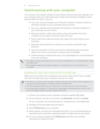 76    Accounts and sync



Synchronizing with your computer
You have your new vacation photos on your phone while your business calendar is on
your computer. Why not make these types of files and information available on both
devices? With HTC Sync™, you can:
        Sync your contacts between your Microsoft® Outlook®, Outlook® Express or
         Windows Contacts on your computer and your phone.
        Sync your calendar events between the Outlook or Windows Calendar on
         your computer and your phone.
        Bring your photos, videos, documents, songs, and playlists from your
         computer to your phone and enjoy them on the go.
        Easily import your captured photos and videos from your phone to your
         computer.
        Store the same bookmarks on both your computer and phone’s web
         browsers.
        Use your computer’s Internet connection to download maps and useful
         add-on services for your phone’s Locations app (if available).
        Install third-party mobile phone apps (not downloaded from Android Market)
         from your computer.
 You need a microSD card inserted into your phone to be able to sync multimedia files, maps,
  and documents.
 The available categories and options depend on the phone you’ve connected to your
  computer.


Installing HTC Sync that came with the microSD card
Make sure the microSD card is inserted to your phone. Copy the HTC Sync installer
from the microSD card to your computer and use it to install.

 The HTC Sync version in the microSD card that came with your phone can be installed on a
  computer running Windows 7, Windows Vista, or Windows XP.
 HTC Sync requires USB 2.0 on your computer to connect and sync with your phone.
 For trouble-free installation, first quit all running programs and temporarily exit from your
  anti-virus program before you start installing HTC Sync.


     1.	 Connect your phone to your computer using the supplied USB cable.
     2.	 On your phone’s Connect to PC screen, tap Disk drive, and then tap Done.
       On your computer, the connected phone is recognized as a removable disk.
     3.	 Navigate to the removable disk and open it.
     4.	 Copy HTCSync.exe to your computer.
     5.	 After copying, unmount the removable disk (that is, the connected phone) as
         required by your computer’s operating system to safely remove your phone.
     6.	 On your computer, double-click HTCSync.exe and follow the onscreen
         instructions to install HTC Sync.
 