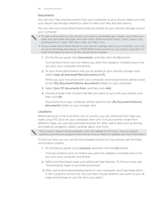 80    Accounts and sync


Documents
You can sync files and documents from your computer to your phone. Make sure that
your phone has the app needed to open or view such files and documents.
You can also sync email attachments that you stored on your phone’s storage card to
your computer.
 To open a document on your phone, you’ll need a compatible app. Usually, your phone can
  open and view these file types: Microsoft Office 2003 and 2007 Word (*.doc), Excel (*.xls),
  and PowerPoint (*.ppt), PDF files (*.pdf), text files (*.txt).
 To sync email attachments stored on your phone’s storage card to your computer, you must
  set up an Exchange ActiveSync or POP3/IMAP email account on your phone using Mail. For
  more information on how to do this, see the Email chapter.

     1.	 On the Device panel, click Documents, and then click the On button.
       Turning Documents sync on means you want this category included every time
       you sync your computer and phone.
     2.	 To sync email attachments that you’ve stored on your phone’s storage card,
         select Copy all download Mail documents to PC.
       When you sync the phone with your computer, email attachments will be saved
       to the My DocumentsDevice documents folder on your computer.
     3.	 Select Sync PC documents from, and then click Add.
     4.	 Choose a folder that contains the files you want to sync with your phone, and
         then click OK.
       Documents from your computer will be saved to the My DocumentsDevice
       documents folder on your storage card.

Locations
Before going on a trip to another city or country, you can download the maps you
need using HTC Sync on your computer, then sync it to your phone. Aside from
different maps, you can also purchase licenses for other useful data such as driving
and walking navigation, safety cameras alerts, and more.
The Locations feature will be available in the next release of HTC Sync. Visit our support
website (www.htc.com/support) from time to time to check for updates and more information.

To find out how you can use the downloaded content on your phone, see the Maps
and location chapter.
     1.	 On the Device panel, click Locations, and then click the On button.
       Turning Locations sync on means you want this category included every time
       you sync your computer and phone.
     2.	 Select and download maps and additional map features. To find out how, see
         “Downloading maps or purchasing services”.
     3.	After you’re done downloading items on your computer, you’ll see these items
        in the Locations content list. You can then choose whether you want to sync all
        maps and licenses or just the items you select.
 