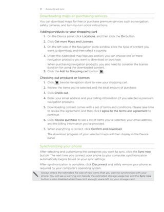 81    Accounts and sync


Downloading maps or purchasing services
You can download maps for free or purchase premium services such as navigation,
safety cameras, and turn-by-turn voice instructions.

Adding products to your shopping cart
     1.	 On the Device panel, click Locations, and then click the On button.
     2.	 Click Get more Maps and Licenses.
     3.	 On the left side of the Navigation store window, click the type of content you
         want to download, and then select a country.
     4.	 Under the Additional map features section, you can choose one or more
         navigation products you want to download or purchase.
         When purchasing navigation products, you also need to consider the license
         duration for using the downloaded content.
     5.	 Click the Add to Shopping cart button    .

Checking out products or licenses
     1.	 Click     beside Navigation store to view your shopping cart.
     2.	 Review the items you’ve selected and the total amount of purchase.
     3.	 Click Check out.
     4.	 Enter your email address and your billing information (if you selected a premium
         navigation product).
     5.	 Downloading content comes with a set of terms and conditions. Please take time
         to review the agreement, and then click I agree to the terms and agreement to
         continue.
     6.	 Click Review purchase to see a list of items you’ve selected, your email address,
         and the billing information you’ve provided.
     7.	 When everything is correct, click Confirm and download.
        The download progress of your selected maps will then display in the Device
        panel.


Synchronizing your phone
After selecting and customizing the categories you want to sync, click the Sync now
button. The next time you connect your phone to your computer, synchronization
automatically begins based on your sync settings.
After synchronization is complete, click Disconnect and safely remove your phone as
required by your computer’s operating system.
Always check the estimated file size of new items that you want to synchronize with your
phone. You will see a warning icon beside the estimated storage usage bar and the Sync now
button is also disabled when there isn’t enough space left on your storage card.
 