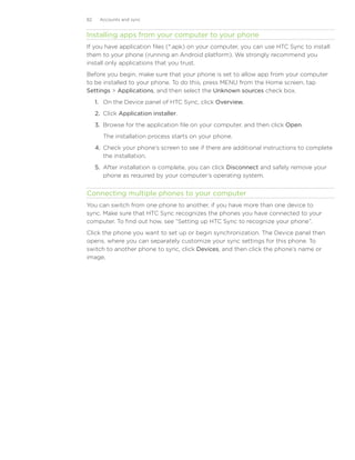 82    Accounts and sync


Installing apps from your computer to your phone
If you have application files (*.apk) on your computer, you can use HTC Sync to install
them to your phone (running an Android platform). We strongly recommend you
install only applications that you trust.
Before you begin, make sure that your phone is set to allow app from your computer
to be installed to your phone. To do this, press MENU from the Home screen, tap
Settings  Applications, and then select the Unknown sources check box.
     1.	 On the Device panel of HTC Sync, click Overview.
     2.	 Click Application installer.
     3.	 Browse for the application file on your computer, and then click Open.
        The installation process starts on your phone.
     4.	 Check your phone’s screen to see if there are additional instructions to complete
         the installation.
     5.	 After installation is complete, you can click Disconnect and safely remove your
         phone as required by your computer’s operating system.


Connecting multiple phones to your computer
You can switch from one phone to another, if you have more than one device to
sync. Make sure that HTC Sync recognizes the phones you have connected to your
computer. To find out how, see “Setting up HTC Sync to recognize your phone”.
Click the phone you want to set up or begin synchronization. The Device panel then
opens, where you can separately customize your sync settings for this phone. To
switch to another phone to sync, click Devices, and then click the phone’s name or
image.
 