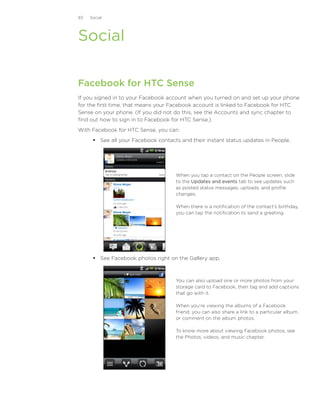 83   Social




Social

Facebook for HTC Sense
If you signed in to your Facebook account when you turned on and set up your phone
for the first time, that means your Facebook account is linked to Facebook for HTC
Sense on your phone. (If you did not do this, see the Accounts and sync chapter to
find out how to sign in to Facebook for HTC Sense.)
With Facebook for HTC Sense, you can:
       See all your Facebook contacts and their instant status updates in People.




                                     When you tap a contact on the People screen, slide
                                     to the Updates and events tab to see updates such
                                     as posted status messages, uploads, and profile
                                     changes.

                                     When there is a notification of the contact’s birthday,
                                     you can tap the notification to send a greeting.




       See Facebook photos right on the Gallery app.



                                     You can also upload one or more photos from your
                                     storage card to Facebook, then tag and add captions
                                     that go with it.

                                     When you’re viewing the albums of a Facebook
                                     friend, you can also share a link to a particular album,
                                     or comment on the album photos.

                                     To know more about viewing Facebook photos, see
                                     the Photos, videos, and music chapter.
 
