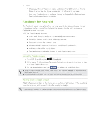 84    Social


         Check your friends’ Facebook status updates in Friend Stream. See “Friend
          Stream” to find out the things you can do in the Friend Stream app.
         Add your Facebook events and your friends’ birthdays to the Calendar app.
          See the Calendar chapter for details.


Facebook for Android
The Facebook app on your phone lets you keep up and stay close with your friends
in Facebook. It offers most of the features that you are familiar with when using
Facebook on your computer.
With the Facebook app, you can:
         Share your thoughts and check other people’s status updates.
         View your friends list and write on someone’s wall.
         Comment on and like a friend’s post.
         View someone’s personal information, including photo albums.
         Check your Facebook notifications.
         Take a photo and upload it straight to your Facebook account.


Using the Facebook app
     1.	 Press HOME, and then tap           Facebook.
     2.	 If this is your first time to use Facebook, follow the onscreen instructions to sign
         in to your Facebook account.
     3.	 On the News Feed screen, tap              to access the other functions.

 While on the Facebook home screen, press MENU, and then tap Settings to set refresh and
  notification options.
 On some Facebook screens, you can press and hold an item to open an options menu.


Adding the Facebook widget
Add the Facebook widget to the Home screen by following the steps in “Personalizing
your Home screen with widgets” in the Personalizing chapter.

The widget will only link to the Facebook account that you logged into on the Facebook app.
 