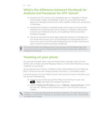 85   Social



What’s the difference between Facebook for
Android and Facebook for HTC Sense?
       Facebook for HTC Sense is not a standalone app. It is integrated in People,
        Friend Stream, Gallery, and Calendar to give you up-to-date information
        about your Facebook contacts (their status updates, shared links, and photos)
        in these apps.
       Facebook for Android is a standalone app. Use this app to do most of the
        things that you would do when you’re using your computer’s web browser
        to access your Facebook account, such as adding a friend and sending
        Facebook messages.
       The two do not share the same login credentials. Signing in to Facebook for
        HTC Sense does not sign you in to the Facebook for Android app and vice
        versa. If you want to use the same Facebook account for both, you’ll have to
        sign in to both using the same login credentials.

If you have more than one Facebook account, you may sign in to the Facebook app using
your second account, since the Facebook app does not share the same login credentials as
Facebook for HTC Sense.



Tweeting on your phone
You can post and read tweets, send and receive direct messages, search for new
Twitter users to follow using the Peep app. Peep is a Twitter client that lets you enjoy
“tweeting” on your phone.
You can also link your contacts in People to their Twitter profiles (if you’re following
them). To find out how, see “Merging contact information” in the People chapter.
If you did not sign in to your Twitter account when you first turned on the phone, you
can do one of the following:
       Sign in to your Twitter account from Peep. From the Home screen, tap
                Peep, then follow the onscreen instructions.
       Add the Twitter for HTC Sense account in Settings  Accounts  sync. To find
        out how, see “Adding a social network account” in the Accounts and sync
        chapter.

Twitter for HTC Sense and Peep share the same login credentials. This means that when you
use Peep on your phone for tweeting, you can also link your contacts to their Twitter profiles
via Twitter for HTC Sense.
 