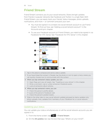 88    Social



Friend Stream
Friend Stream connects you to your social networks. Share and get updates
from friends in popular networks like Facebook and Twitter in a single feed. With
Friend Stream, you can easily track your friends’ status messages, photo uploads,
notifications, and more — or comment and post your own.
        You must be signed in to at least one social network account to use Friend
         Stream. To find out how, see “Adding a social network account” in the
         Accounts and sync chapter.
        To use your Facebook account on Friend Stream, you need to be signed in via
         Facebook for HTC Sense. See “Facebook for HTC Sense” in this chapter.



               1




               2



                3




                4




                                                       5



1	 Tap in this area to compose and send a status update.
2	 If you have linked the contact in People, tap the photo or icon to open a menu where you
   can quickly choose how to communicate with the contact.
3	 When you tap someone’s status update, you can:
       Open Peep and view all tweets. See “Tweeting on your phone” in this chapter.
       Write a comment. Like or unlike someone’s Facebook posts.
       Look at someone’s album photos.
4	 When you tap someone’s name, you can:
       Check the person’s profile details.
       Look at the person’s Facebook wall.
       Check the person’s posted tweets.
5	 Slide to the other tabs to view social network updates grouped as status updates only,
   photo uploads, links, updates from members of your Facebook list, or social network
   notifications.


Updating your status
You can update your status simultaneously on all the social network accounts you are
signed in to.
     1. From the Home screen, tap              Friend Stream.
     2. On the All updates tab, tap the box that says “What’s on your mind?”.
 